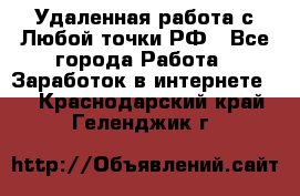Удаленная работа с Любой точки РФ - Все города Работа » Заработок в интернете   . Краснодарский край,Геленджик г.